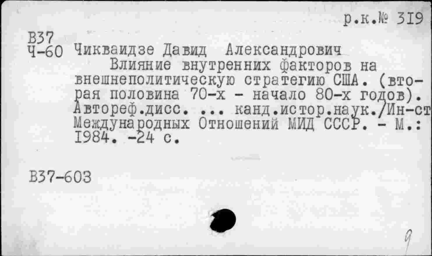 ﻿р.к.№ 319
4-60 Чикваидзе Давид Александрович
Влияние внутренних факторов на внешнеполитическую стратегию США. (вторая половина 70-х - начало 80-х годов). Автореф.дисс. ... канд.истор.наук./Ин-ст Международных Отношений МИД СССР. - М.: 1984. -24 с.
В37-603